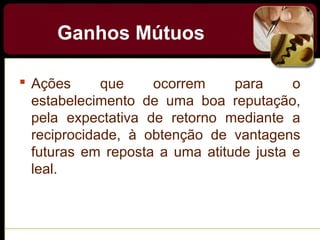 Ganhos Mútuos
 Ações que ocorrem para o
estabelecimento de uma boa reputação,
pela expectativa de retorno mediante a
reciprocidade, à obtenção de vantagens
futuras em reposta a uma atitude justa e
leal.
 