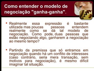 Como entender o modelo de
negociação "ganha-ganha".
 Realmente essa expressão é bastante
utilizada mas poucas pessoas entendem
realmente como se dá tal modelo de
negociação. Como pode, duas pessoas que
estão negociando algo, ganharem a negociação
ao mesmo tempo?
 Partindo da premissa que só entramos em
negociação quando há um conflito de interesses
(caso contrário, seria mera transação, sem
motivos para negociação), é mesmo difícil
imaginar tal situação.
 