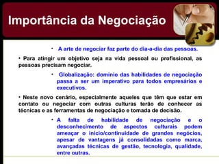 Importância da Negociação
• A arte de negociar faz parte do dia-a-dia das pessoas.
• Para atingir um objetivo seja na vida pessoal ou profissional, as
pessoas precisam negociar.
• Globalização: domínio das habilidades de negociação
passa a ser um imperativo para todos empresários e
executivos.
• Neste novo cenário, especialmente aqueles que têm que estar em
contato ou negociar com outras culturas terão de conhecer as
técnicas e as ferramentas de negociação e tomada de decisão.
• A falta de habilidade de negociação e o
desconhecimento de aspectos culturais podem
ameaçar o início/continuidade de grandes negócios,
apesar de vantagens já consolidadas como marca,
avançadas técnicas de gestão, tecnologia, qualidade,
entre outras.
 