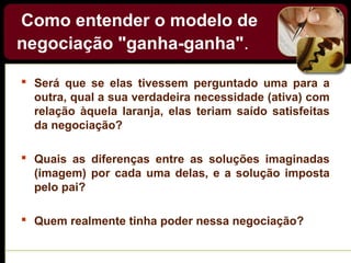 Como entender o modelo de
negociação "ganha-ganha".
 Será que se elas tivessem perguntado uma para a
outra, qual a sua verdadeira necessidade (ativa) com
relação àquela laranja, elas teriam saído satisfeitas
da negociação?
 Quais as diferenças entre as soluções imaginadas
(imagem) por cada uma delas, e a solução imposta
pelo pai?
 Quem realmente tinha poder nessa negociação?
 