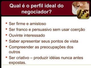 Qual é o perfil ideal do
negociador?
 Ser firme e amistoso
 Ser franco e persuasivo sem usar coerção
 Ouvinte interessado
 Saber apresentar seus pontos de vista
 Compreender as preocupações dos
outros
 Ser criativo – produzir idéias nunca antes
expostas.
 