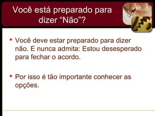 Você está preparado para
dizer “Não”?
 Você deve estar preparado para dizer
não. E nunca admita: Estou desesperado
para fechar o acordo.
 Por isso é tão importante conhecer as
opções.
 