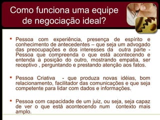 Como funciona uma equipe
de negociação ideal?
 Pessoa com experiência, presença de espírito e
conhecimento de antecedentes – que seja um advogado
das preocupações e dos interesses da outra parte -
Pessoa que compreenda o que está acontecendo e
entenda a posição do outro, mostrando empatia, ser
receptivo , perguntando e prestando atenção aos fatos.
 Pessoa Criativa - que produza novas idéias, bom
relacionamento, facilitador das comunicações e que seja
competente para lidar com dados e informações.
 Pessoa com capacidade de um juiz, ou seja, seja capaz
de ver o que está acontecendo num contexto mais
amplo.
 