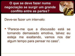 O que se deve fazer numa
negociação se surgir um grande
conflito entre as partes?
Deve-se fazer um intervalo:
 “Parece-me que a discussão está se
tornando demasiado emotiva, talvez eu
esteja me exaltando, vamos nos dar
algum tempo para pensar no caso”.
 