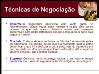 Técnicas de Negociação
 Cobertor: O negociador apresenta uma vasta gama de
reivindicações. Muitas vezes esse recurso é usado para ter-se
certeza de que pelo menos obtem-se aquilo que realmente
queremos e para poder determinar até que ponto, a outra parte esta
disposta a ceder.
 Colchete: Trata-se de uma tentativa de “afunilar” as reivindicações
do adversário, até chegar àquilo que ele realmente quer e então
determinar o que irá satisfazer a outra parte, isto é, abotoa-se um
por um, cada um dos pontos que forem colocados, até chegar ao
objetivo principal, que é fechar acordos.
 Surpresa: Consiste numa mudança rápida e ao mesmo tempo
dramática nos rumos da argumentação, da posição ou abordagem.
 