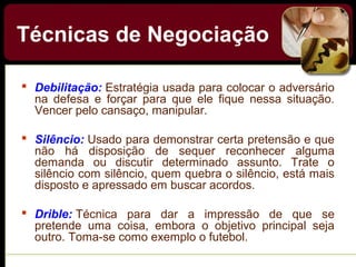  Debilitação: Estratégia usada para colocar o adversário
na defesa e forçar para que ele fique nessa situação.
Vencer pelo cansaço, manipular.
 Silêncio: Usado para demonstrar certa pretensão e que
não há disposição de sequer reconhecer alguma
demanda ou discutir determinado assunto. Trate o
silêncio com silêncio, quem quebra o silêncio, está mais
disposto e apressado em buscar acordos.
 Drible: Técnica para dar a impressão de que se
pretende uma coisa, embora o objetivo principal seja
outro. Toma-se como exemplo o futebol.
Técnicas de Negociação
 