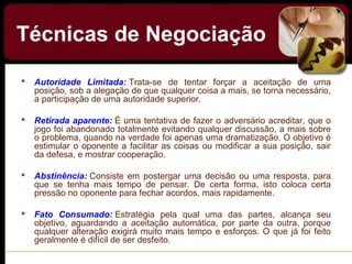  Autoridade  Limitada: Trata-se de tentar forçar a aceitação de uma
posição, sob a alegação de que qualquer coisa a mais, se torna necessário,
a participação de uma autoridade superior.
 Retirada aparente: É uma tentativa de fazer o adversário acreditar, que o
jogo foi abandonado totalmente evitando qualquer discussão, a mais sobre
o problema, quando na verdade foi apenas uma dramatização. O objetivo é
estimular o oponente a facilitar as coisas ou modificar a sua posição, sair
da defesa, e mostrar cooperação.
 Abstinência: Consiste em postergar uma decisão ou uma resposta, para
que se tenha mais tempo de pensar. De certa forma, isto coloca certa
pressão no oponente para fechar acordos, mais rapidamente.
 Fato  Consumado: Estratégia pela qual uma das partes, alcança seu
objetivo, aguardando a aceitação automática, por parte da outra, porque
qualquer alteração exigirá muito mais tempo e esforços. O que já foi feito
geralmente é difícil de ser desfeito.
Técnicas de Negociação
 