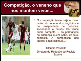 Competição, o veneno que
nos mantêm vivos...
 "A competição talvez seja o maior
motor do mundo dos negócios e
da prosperidade de pessoas,
sociedades e países. Só vence
quem compete. E só permanece
na liderança quem sabe, de fato,
competir. A competição nos
fascina e nos estimula...“
Claudia Vassallo
Diretora da Redação da Revista
Exame
 