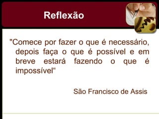 Reflexão
"Comece por fazer o que é necessário,
depois faça o que é possível e em
breve estará fazendo o que é
impossível“
São Francisco de Assis
 