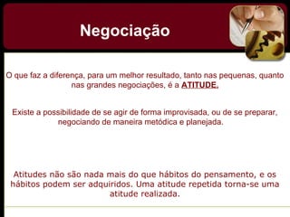 Negociação
O que faz a diferença, para um melhor resultado, tanto nas pequenas, quanto
nas grandes negociações, é a ATITUDE.
Existe a possibilidade de se agir de forma improvisada, ou de se preparar,
negociando de maneira metódica e planejada.
Atitudes não são nada mais do que hábitos do pensamento, e os
hábitos podem ser adquiridos. Uma atitude repetida torna-se uma
atitude realizada.
 