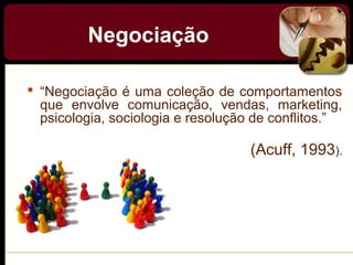 Negociação
 “Negociação é uma coleção de comportamentos
que envolve comunicação, vendas, marketing,
psicologia, sociologia e resolução de conflitos.”
(Acuff, 1993).
 