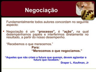 Fundamentalmente todos autores concordam no seguinte
aspecto:
 Negociação é um “processo”, é “ação”, na qual
desempenhamos papéis e interferimos diretamente no
resultado, a partir do nosso desempenho.
“Recebemos o que merecemos.”
Para:
“Merecemos o que negociamos.”
“Aqueles que não criam o futuro que querem, devem agüentar o
futuro que recebem.”
Draper L. Kaufman, Jr
Negociação
 