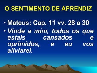 O SENTIMENTO DE APRENDIZ Mateus: Cap. 11 vv. 28 a 30 Vinde a mim, todos os que estais cansados e oprimidos, e eu vos aliviarei. 