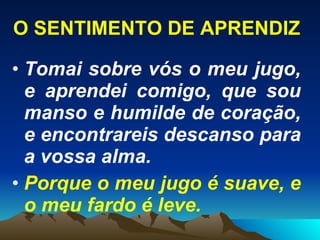 O SENTIMENTO DE APRENDIZ Tomai sobre vós o meu jugo, e aprendei comigo, que sou manso e humilde de coração, e encontrareis descanso para a vossa alma. Porque o meu jugo é suave, e o meu fardo é leve. 