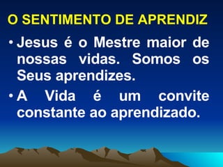 O SENTIMENTO DE APRENDIZ Jesus é o Mestre maior de nossas vidas. Somos os Seus aprendizes. A Vida é um convite constante ao aprendizado. 