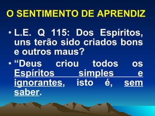 O SENTIMENTO DE APRENDIZ L.E. Q 115: Dos Espíritos, uns terão sido criados bons e outros maus?  “ Deus criou todos os  Espíritos simples e ignorantes , isto é,  sem saber .  