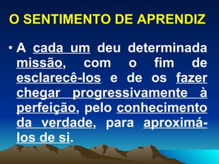 O SENTIMENTO DE APRENDIZ A  cada um  deu determinada  missão , com o fim de  esclarecê-los  e de os  fazer chegar progressivamente à perfeição , pelo  conhecimento da verdade , para  aproximá-los de si .  