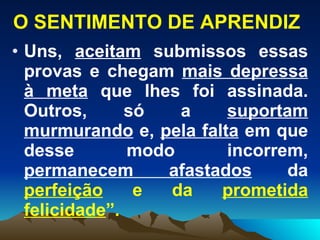O SENTIMENTO DE APRENDIZ Uns,  aceitam  submissos essas provas e chegam  mais depressa   à meta  que lhes foi assinada. Outros, só a  suportam murmurando  e,  pela falta  em que desse modo incorrem,  permanecem afastados  da  perfeição  e da  prometida   felicidade ”.   