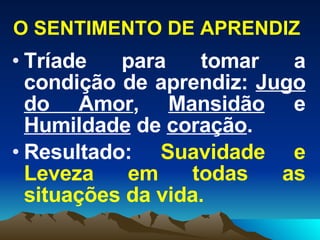 O SENTIMENTO DE APRENDIZ Tríade para tomar a condição de aprendiz:  Jugo do Amor ,  Mansidão  e  Humildade  de  coração . Resultado:  Suavidade e Leveza em todas as situações da vida. 