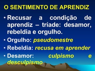 O SENTIMENTO DE APRENDIZ Recusar a condição de aprendiz – tríade: desamor, rebeldia e orgulho. Orgulho:  pseudomestre   Rebeldia:  recusa em aprender Desamor:  culpismo   e   desculpismo 
