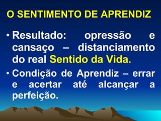 O SENTIMENTO DE APRENDIZ Resultado: opressão e cansaço –   distanciamento   do   real  Sentido da Vida. Condição de Aprendiz – errar e acertar até alcançar a perfeição. 