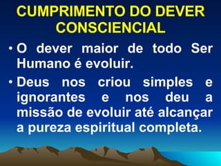 CUMPRIMENTO DO DEVER CONSCIENCIAL O dever maior de todo Ser Humano é evoluir. Deus nos criou simples e ignorantes e nos deu a missão de evoluir até alcançar a pureza espiritual completa.   