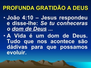PROFUNDA GRATIDÃO A DEUS João 4:10 – Jesus respondeu e disse-lhe:  Se tu conheceras o  dom de Deus  ...   A Vida é um dom de Deus. Tudo que nos acontece são dádivas para que possamos evoluir. 