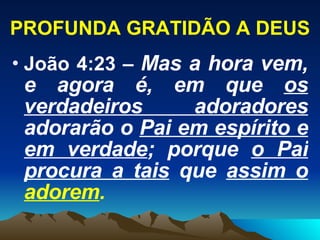 PROFUNDA GRATIDÃO A DEUS João 4:23 –  Mas a hora vem, e agora é, em que  os verdadeiros adoradores  adorarão o  Pai em espírito e em verdade ; porque  o Pai procura a tais  que  assim o  adorem . 