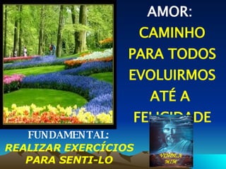 AMOR:  CAMINHO PARA TODOS EVOLUIRMOS ATÉ A  FELICIDADE PLENA FUNDAMENTAL:   REALIZAR EXERCÍCIOS PARA SENTI-LO VINDE A MIM 