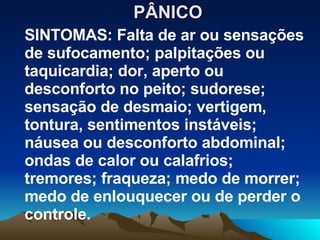 PÂNICO SINTOMAS: Falta de ar ou sensações de sufocamento; palpitações ou taquicardia; dor, aperto ou desconforto no peito; sudorese; sensação de desmaio; vertigem, tontura, sentimentos instáveis; náusea ou desconforto abdominal; ondas de calor ou calafrios; tremores; fraqueza; medo de morrer; medo de enlouquecer ou de perder o controle. 