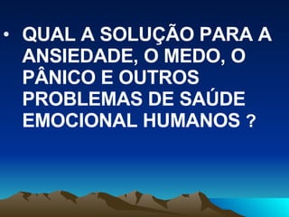 QUAL A SOLUÇÃO PARA A ANSIEDADE, O MEDO, O PÂNICO E OUTROS PROBLEMAS DE SAÚDE EMOCIONAL HUMANOS  ? 