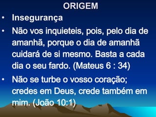 ORIGEM  Insegurança Não vos inquieteis, pois, pelo dia de amanhã, porque o dia de amanhã cuidará de si mesmo. Basta a cada dia o seu fardo. (Mateus 6 : 34) Não se turbe o vosso coração; credes em Deus, crede também em mim. (João 10:1) 