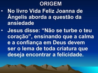ORIGEM  No livro Vida Feliz Joanna de Ângelis aborda a questão da ansiedade Jesus disse: “Não se turbe o teu coração”, ensinando que a calma e a confiança em Deus devem ser o lema de toda criatura que deseja encontrar a felicidade. 
