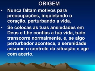 ORIGEM  Nunca faltam motivos para preocupações, inquietando o coração, perturbando a vida. Se colocas as tuas ansiedades em Deus e Lhe confias a tua vida, tudo transcorre normalmente, e, se algo perturbador acontece, a serenidade assume o controle da situação e age com acerto. 