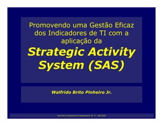 Promovendo uma Gestão Eficaz
 dos Indicadores de TI com a
         aplicação da
Strategic Activity
  System (SAS)

     Walfrido Brito Pinheiro Jr.




       Seminário Indicadores de Desempenho em TI – IBC/2006
 