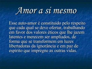 Amor a si mesmo Esse auto-amor é constituido pelo respeito que cada qual se deve ofertar, trabalhando em favor dos valores éticos que lhe jazem latentes e merecem ser ampliados, de forma que se transformem em luzes libertadoras da ignorância e em paz de espírito que impregne as outras vidas. 