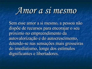 Amor a si mesmo Sem esse amor a si mesmo, a pessoa não dispõe de recursos para encorajar o seu próximo no empreendimento da autovalorização e do autocrescimento, detendo-se nas sensações mais grosseiras do imediatismo, longe dos estímulos dignificantes e libertadores.   