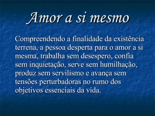 Amor a si mesmo Compreendendo a finalidade da existência terrena, a pessoa desperta para o amor a si mesma, trabalha sem desespero, confia sem inquietação, serve sem humilhação, produz sem servilismo e avança sem tensões perturbadoras no rumo dos objetivos essenciais da vida. 