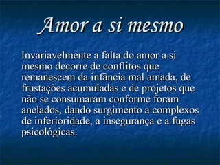 Amor a si mesmo Invariavelmente a falta do amor a si mesmo decorre de conflitos que remanescem da infância mal amada, de frustações acumuladas e de projetos que não se consumaram conforme foram anelados, dando surgimento a complexos de inferioridade, a insegurança e a fugas psicológicas. 