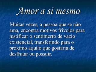 Amor a si mesmo Muitas vezes, a pessoa que se não ama, encontra motivos frívolos para justificar o sentimento de vazio existencial, transferindo para o próximo aquilo que gostaria de desfrutar ou possuir. 