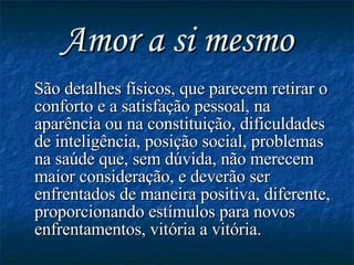 Amor a si mesmo São detalhes físicos, que parecem retirar o conforto e a satisfação pessoal, na aparência ou na constituição, dificuldades de inteligência, posição social, problemas na saúde que, sem dúvida, não merecem maior consideração, e deverão ser enfrentados de maneira positiva, diferente, proporcionando estímulos para novos enfrentamentos, vitória a vitória. 
