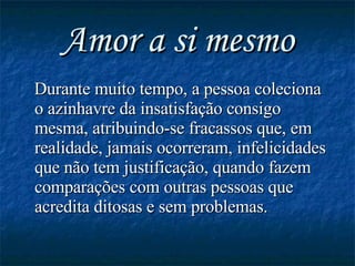 Amor a si mesmo Durante muito tempo, a pessoa coleciona o azinhavre da insatisfação consigo mesma, atribuindo-se fracassos que, em realidade, jamais ocorreram, infelicidades que não tem justificação, quando fazem comparações com outras pessoas que acredita ditosas e sem problemas. 