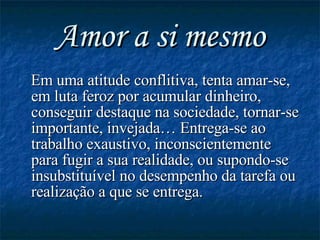 Amor a si mesmo Em uma atitude conflitiva, tenta amar-se, em luta feroz por acumular dinheiro, conseguir destaque na sociedade, tornar-se importante, invejada… Entrega-se ao trabalho exaustivo, inconscientemente para fugir a sua realidade, ou supondo-se insubstituível no desempenho da tarefa ou realização a que se entrega. 