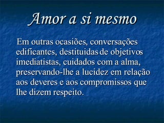 Amor a si mesmo Em outras ocasiões, conversações edificantes, destituidas de objetivos imediatistas, cuidados com a alma, preservando-lhe a lucidez em relação aos deveres e aos compromissos que lhe dizem respeito.   