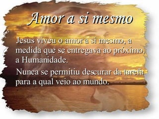 Amor a si mesmo Jesus viveu o amor a si mesmo, a medida que se entregava ao próximo, a Humanidade. Nunca se permitiu descurar da tarefa para a qual veio ao mundo. 