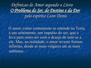 Definicao de Amor segundo o Livro  O Problema do Ser, do Destino e da Dor   pelo espirito Leon Denis O amor, como comumente se entende na Terra, é um sentimento, um impulso do ser, que o leva para outro ser com o desejo de unir-se a ele. Mas, na realidade, o amor reveste formas infinitas, desde as mais vulgares até as mais sublimes.   