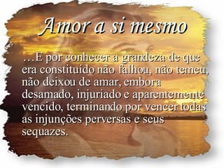 Amor a si mesmo … E por conhecer a grandeza de que era constituído não falhou, não temeu, não deixou de amar, embora desamado, injuriado e aparentemente vencido, terminando por vencer todas as injunções perversas e seus sequazes. 