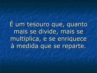É um tesouro que, quanto mais se divide, mais se multiplica, e se enriquece à medida que se reparte.   