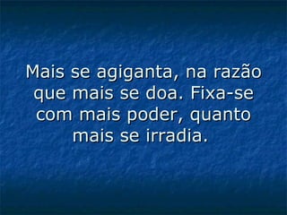Mais se agiganta, na razão que mais se doa. Fixa-se com mais poder, quanto mais se irradia.  