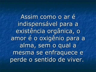 Assim como o ar é indispensável para a existência orgânica, o amor é o oxigênio para a alma, sem o qual a mesma se enfraquece e perde o sentido de viver.  